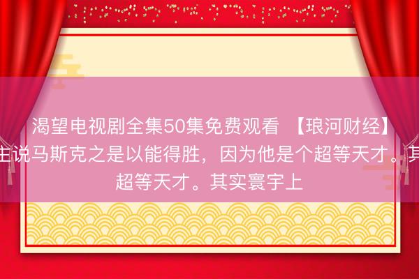 渴望电视剧全集50集免费观看 【琅河财经】有东说念主说马斯克之是以能得胜,因为他是个超等天才。其实寰宇上