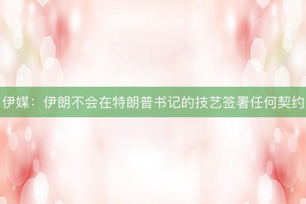 伊媒：伊朗不会在特朗普书记的技艺签署任何契约
