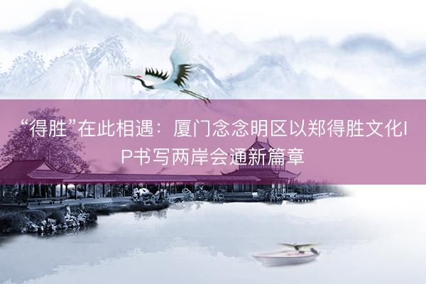 “得胜”在此相遇：厦门念念明区以郑得胜文化IP书写两岸会通新篇章