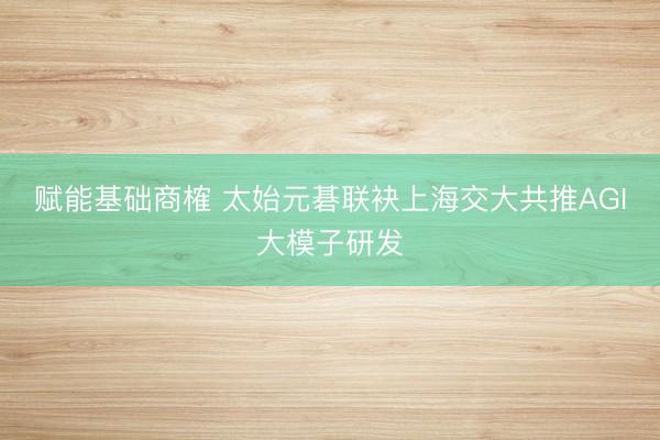 赋能基础商榷 太始元碁联袂上海交大共推AGI大模子研发