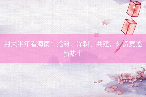 封关半年看海南：抢滩、深耕、共建，外资竞逐新热土