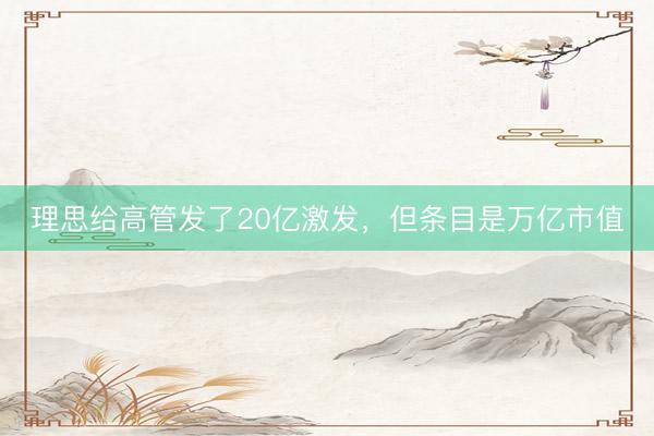 理思给高管发了20亿激发，但条目是万亿市值