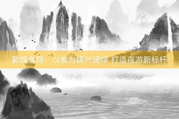 敦煌食局：以食为媒兴阔绰 打造夜游新标杆