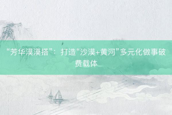“芳华漠漠搭”：打造“沙漠+黄河”多元化做事破费载体