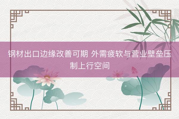 钢材出口边缘改善可期 外需疲软与营业壁垒压制上行空间