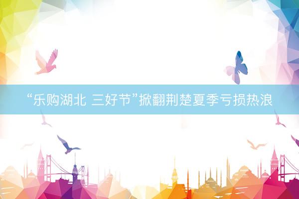 “乐购湖北 三好节”掀翻荆楚夏季亏损热浪