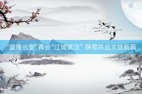 “盛唐长安”再会“江城武汉” 陕鄂共启文旅新篇