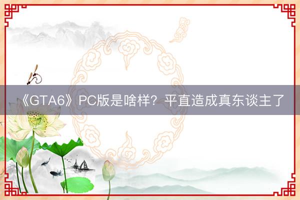 《GTA6》PC版是啥样？平直造成真东谈主了