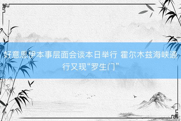 好意思伊本事层面会谈本日举行 霍尔木兹海峡通行又现“罗生门”