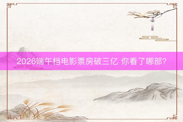2026端午档电影票房破三亿 你看了哪部？
