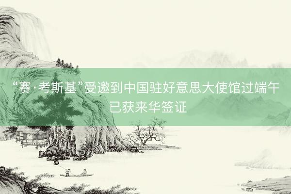 “赛·考斯基”受邀到中国驻好意思大使馆过端午 已获来华签证