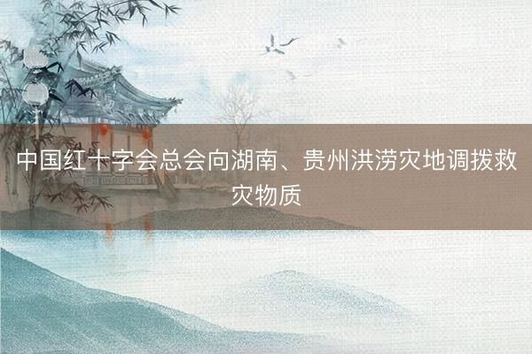 中国红十字会总会向湖南、贵州洪涝灾地调拨救灾物质